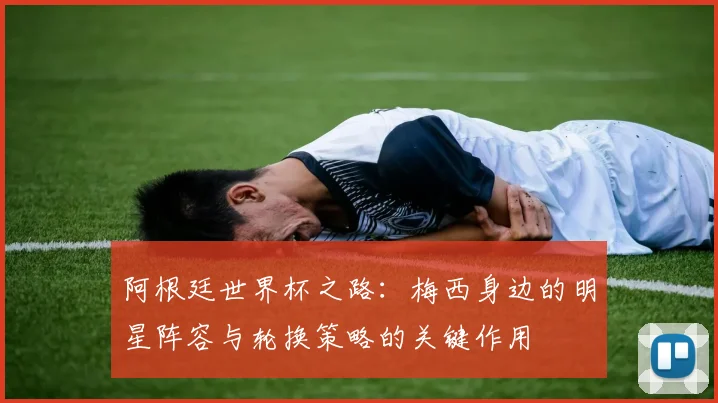 阿根廷世界杯之路：梅西身边的明星阵容与轮换策略的关键作用