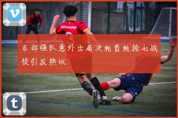东部强队意外出局次轮首轮抢七战役引发热议