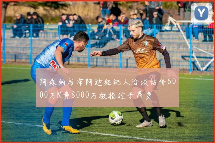 阿森纳与布阿迪经纪人洽谈估价6000万M费8000万被指过于昂贵