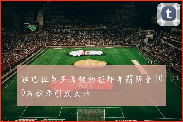 迪巴拉与罗马续约在即年薪降至300万欧元引发关注