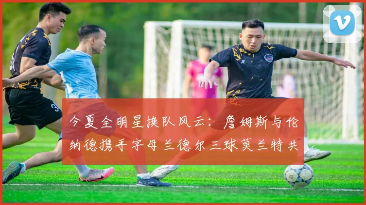 今夏全明星换队风云：詹姆斯与伦纳德携手字母兰德尔三球莫兰特共创辉煌
