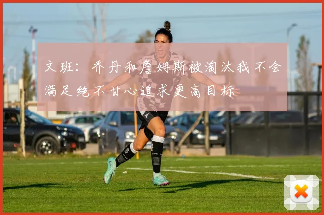 文班：乔丹和詹姆斯被淘汰我不会满足绝不甘心追求更高目标