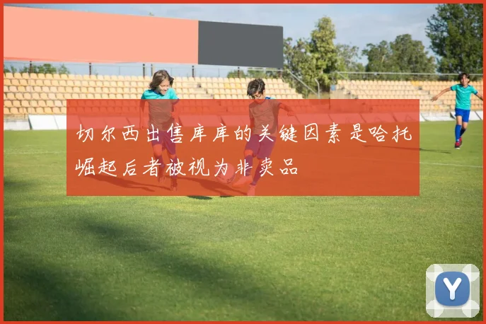 切尔西出售库库的关键因素是哈托崛起后者被视为非卖品