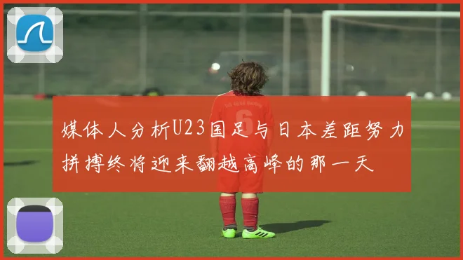 媒体人分析U23国足与日本差距努力拼搏终将迎来翻越高峰的那一天