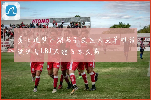 勇士追梦计划或引发巨大变革难留波津与LBJ只能亏本交易
