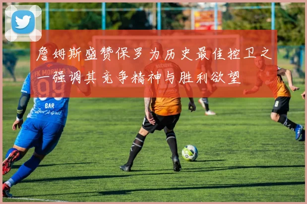 詹姆斯盛赞保罗为历史最佳控卫之一强调其竞争精神与胜利欲望