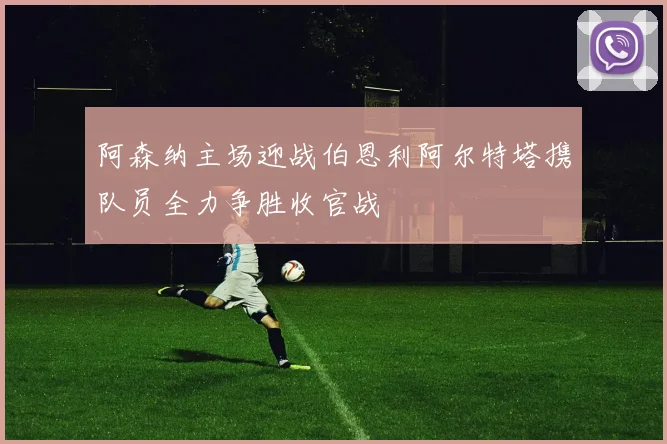阿森纳主场迎战伯恩利阿尔特塔携队员全力争胜收官战
