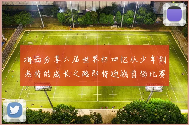 梅西分享六届世界杯回忆从少年到老将的成长之路即将迎战首场比赛