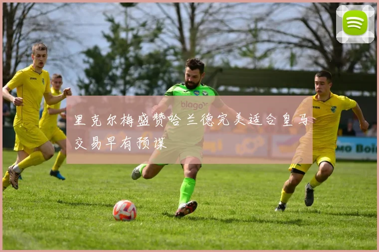 里克尔梅盛赞哈兰德完美适合皇马交易早有预谋