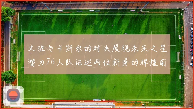 文班与卡斯尔的对决展现未来之星潜力76人队记述两位新秀的辉煌前景