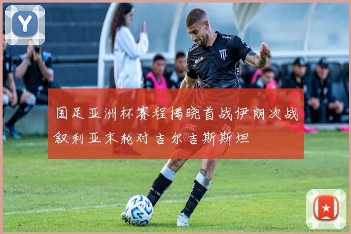 国足亚洲杯赛程揭晓首战伊朗次战叙利亚末轮对吉尔吉斯斯坦