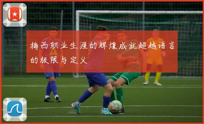 梅西职业生涯的辉煌成就超越语言的极限与定义