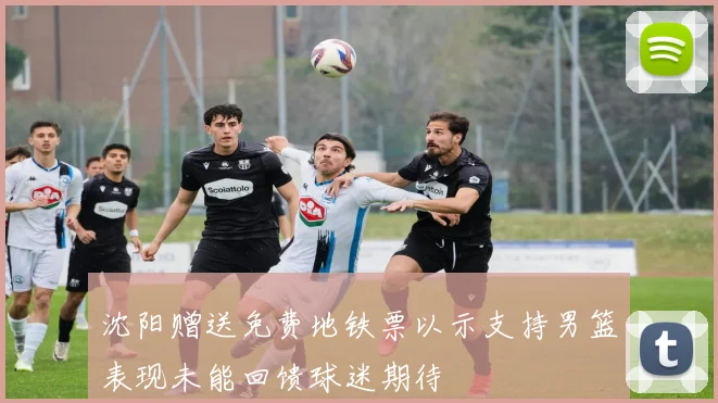 沈阳赠送免费地铁票以示支持男篮表现未能回馈球迷期待