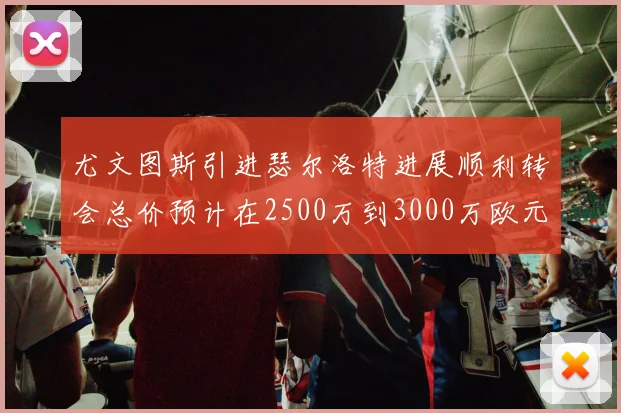 尤文图斯引进瑟尔洛特进展顺利转会总价预计在2500万到3000万欧元之间