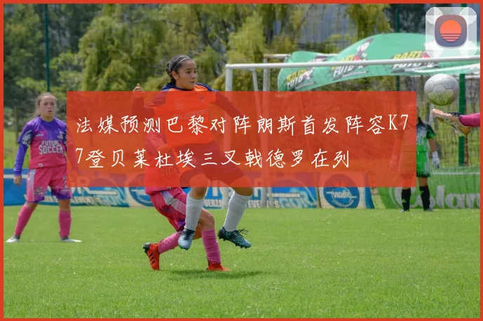 法媒预测巴黎对阵朗斯首发阵容K77登贝莱杜埃三叉戟德罗在列