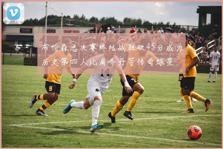 布伦森总决赛终结战狂砍45分成为历史第四人比肩乔丹等传奇球星
