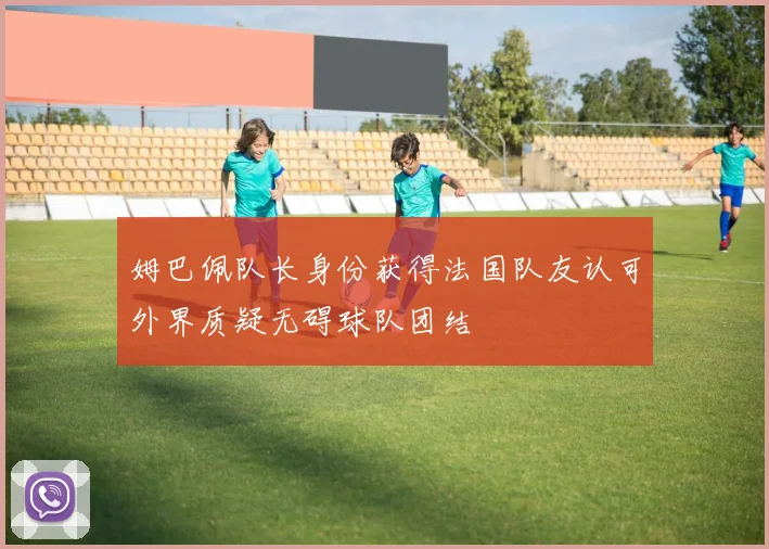 姆巴佩队长身份获得法国队友认可外界质疑无碍球队团结