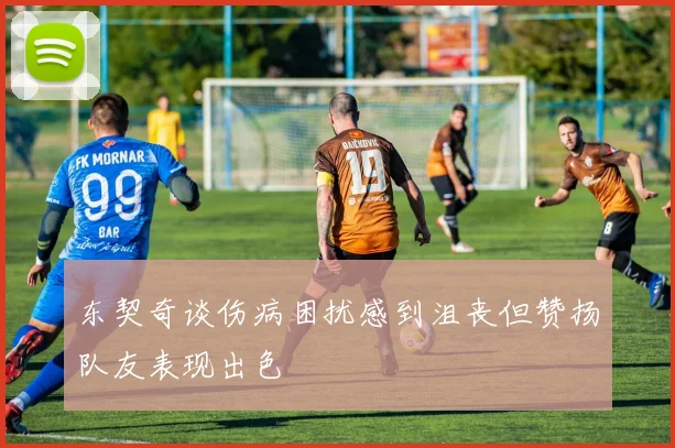 东契奇谈伤病困扰感到沮丧但赞扬队友表现出色