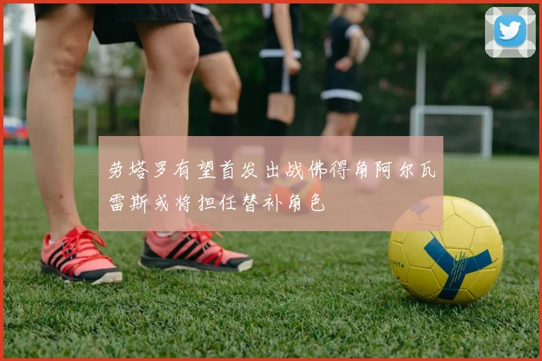 劳塔罗有望首发出战佛得角阿尔瓦雷斯或将担任替补角色