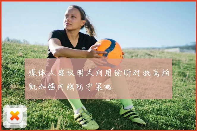 媒体人建议明天利用徐昕对抗高柏凯加强内线防守策略