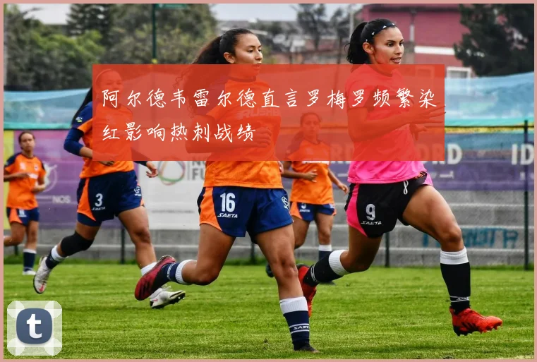 阿尔德韦雷尔德直言罗梅罗频繁染红影响热刺战绩